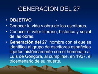 GENERACION DEL 27
• OBJETIVO
•
• Conocer la vida y obra de los escritores.
• Conocer el valor literario, histórico y social
de las obras.
• Generación del 27 nombre con el que se
identifica al grupo de escritores españoles
ligados históricamente con el homenaje a
Luís de Góngora, al cumplirse, en 1927, el
tricentenario de su muerte.

 