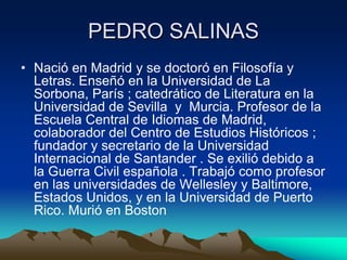 PEDRO SALINAS
• Nació en Madrid y se doctoró en Filosofía y
Letras. Enseñó en la Universidad de La
Sorbona, París ; catedrático de Literatura en la
Universidad de Sevilla y Murcia. Profesor de la
Escuela Central de Idiomas de Madrid,
colaborador del Centro de Estudios Históricos ;
fundador y secretario de la Universidad
Internacional de Santander . Se exilió debido a
la Guerra Civil española . Trabajó como profesor
en las universidades de Wellesley y Baltimore,
Estados Unidos, y en la Universidad de Puerto
Rico. Murió en Boston

 