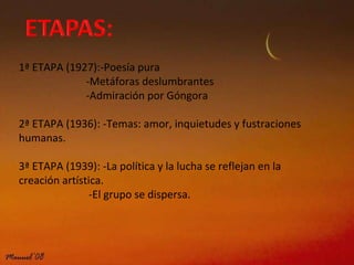 1ª ETAPA (1927):-Poesía pura   -Metáforas deslumbrantes   -Admiración por Góngora   2ª ETAPA (1936): -Temas: amor, inquietudes y fustraciones humanas. 3ª ETAPA (1939): -La política y la lucha se reflejan en la creación artística.   -El grupo se dispersa. 