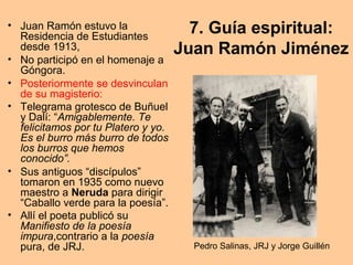 7. Guía espiritual:
Juan Ramón Jiménez
• Juan Ramón estuvo la
Residencia de Estudiantes
desde 1913,
• No participó en el homenaje a
Góngora.
• Posteriormente se desvinculan
de su magisterio:
• Telegrama grotesco de Buñuel
y Dalí: “Amigablemente. Te
felicitamos por tu Platero y yo.
Es el burro más burro de todos
los burros que hemos
conocido”.
• Sus antiguos “discípulos”
tomaron en 1935 como nuevo
maestro a Neruda para dirigir
“Caballo verde para la poesía”.
• Allí el poeta publicó su
Manifiesto de la poesía
impura,contrario a la poesía
pura, de JRJ. Pedro Salinas, JRJ y Jorge Guillén
 