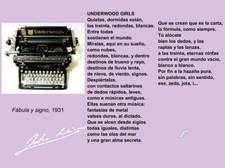 UNDERWOOD GIRLS
Quietas, dormidas están,
las treinta, redondas, blancas.
Entre todas
sostienen el mundo.
Míralas, aquí en su sueño,
como nubes,
redondas, blancas, y dentro
destinos de trueno y rayo,
destinos de lluvia lenta,
de nieve, de viento, signos.
Despiértalas,
con contactos saltarines
de dedos rápidos, leves,
como a músicas antiguas.
Ellas suenan otra música:
fantasías de metal
valses duros, al dictado.
Que se alcen desde siglos
todas iguales, distintas
como las olas del mar
y una gran alma secreta.
Fábula y signo, 1931
Que se crean que es la carta,
la fórmula, como siempre.
Tú alócate
bien los dedos, y las
raptas y las lanzas,
a las treinta, eternas ninfas
contra el gran mundo vacío,
blanco a blanco.
Por fin a la hazaña pura,
sin palabras, sin sentido,
ese, zeda, jota, i...
 