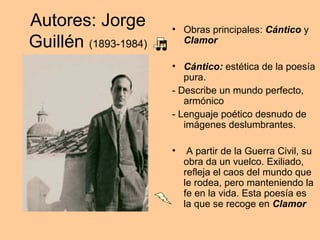 Autores: Jorge
Guillén (1893-1984)
• Obras principales: Cántico y
Clamor
• Cántico: estética de la poesía
pura.
- Describe un mundo perfecto,
armónico
- Lenguaje poético desnudo de
imágenes deslumbrantes.
• A partir de la Guerra Civil, su
obra da un vuelco. Exiliado,
refleja el caos del mundo que
le rodea, pero manteniendo la
fe en la vida. Esta poesía es
la que se recoge en Clamor
 