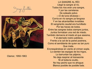 LA SANGRE AL RÍO
Llegó la sangre al río.
Todos los ríos eran una sangre,
Y por las carreteras
De soleado polvo
—O de luna olivácea—
Corría en río sangre ya fangosa
Y en las alcantarillas invisibles
El sangriento caudal era humillado
Por las heces de todos.
Entre las sangres todos siempre juntos,
Juntos formaban una red de miedo.
También demacra el miedo al que asesina,
Y el aterrado rostro palidece,
Frente a la cal de la pared postrera,
Como el semblante de quien es tan puro
Que mata.
Encrespándose en viento el crimen sopla.
Lo sienten las espigas de los trigos,
Lo barruntan los pájaros,
No deja respirar al transeúnte
Ni al todavía oculto,
No hay pecho que no ahogue:
Blanco posible de posible bala.
Clamor, 1950-1963
 