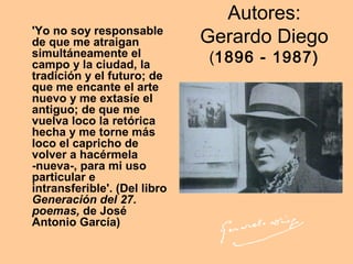 Autores:
Gerardo Diego
(1896 - 1987)
'Yo no soy responsable
de que me atraigan
simultáneamente el
campo y la ciudad, la
tradición y el futuro; de
que me encante el arte
nuevo y me extasíe el
antiguo; de que me
vuelva loco la retórica
hecha y me torne más
loco el capricho de
volver a hacérmela
-nueva-, para mi uso
particular e
intransferible'. (Del libro
Generación del 27.
poemas, de José
Antonio García)
 