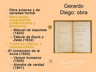 Gerardo
Diego: obra
• Obra extensa y de
variedad formal
• Renovación
vanguardista
(creacionismo y
ultraísmo):
– Manual de espumas
(1924)
– Fábula de Equis y
Zeda (1932)
• Tradición clásica, y
neopopulaismo
- El romancero de la
novia (1920).
– Versos humanos
(1925)
– Alondra de verdad
(1941)
 