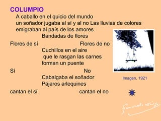 COLUMPIO
A caballo en el quicio del mundo
un soñador jugaba al sí y al no Las lluvias de colores
emigraban al país de los amores
Bandadas de flores
Flores de sí Flores de no
Cuchillos en el aire
que le rasgan las carnes
forman un puente
Sí No
Cabalgaba el soñador
Pájaros arlequines
cantan el sí cantan el no
Imagen, 1921
 