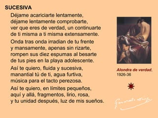 SUCESIVA
Déjame acariciarte lentamente,
déjame lentamente comprobarte,
ver que eres de verdad, un continuarte
de ti misma a ti misma extensamente.
Onda tras onda irradian de tu frente
y mansamente, apenas sin rizarte,
rompen sus diez espumas al besarte
de tus pies en la playa adolescente.
Así te quiero, fluida y sucesiva,
manantial tú de ti, agua furtiva,
música para el tacto perezosa.
Así te quiero, en límites pequeños,
aquí y allá, fragmentos, lirio, rosa,
y tu unidad después, luz de mis sueños.
Alondra de verdad,
1926-36
 