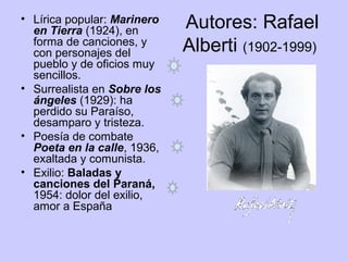 Autores: Rafael
Alberti (1902-1999)
• Lírica popular: Marinero
en Tierra (1924), en
forma de canciones, y
con personajes del
pueblo y de oficios muy
sencillos.
• Surrealista en Sobre los
ángeles (1929): ha
perdido su Paraíso,
desamparo y tristeza.
• Poesía de combate
Poeta en la calle, 1936,
exaltada y comunista.
• Exilio: Baladas y
canciones del Paraná,
1954: dolor del exilio,
amor a España
 