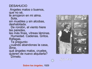 DESAHUCIO
Ángeles malos o buenos,
que no sé,
te arrojaron en mi alma.
Sola,
sin muebles y sin alcobas,
deshabitada.
De rondón, el viento hiere
las paredes,
las más finas, vítreas láminas.
Humedad. Cadenas. Gritos.
Ráfagas.
Te pregunto:
¿cuándo abandonas la casa,
dime,
qué ángeles malos, crueles,
quieren de nuevo alquilarla?
Dímelo.
Sobre los ángeles, 1929
 