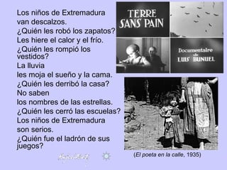 Los niños de Extremadura
van descalzos.
¿Quién les robó los zapatos?
Les hiere el calor y el frío.
¿Quién les rompió los
vestidos?
La lluvia
les moja el sueño y la cama.
¿Quién les derribó la casa?
No saben
los nombres de las estrellas.
¿Quién les cerró las escuelas?
Los niños de Extremadura
son serios.
¿Quién fue el ladrón de sus
juegos?
(El poeta en la calle, 1935)
 