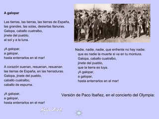 A galopar
Las tierras, las tierras, las tierras de España,
las grandes, las solas, desiertas llanuras.
Galopa, caballo cuatralbo,
jinete del pueblo,
al sol y a la luna.
¡A galopar,
a galopar,
hasta enterrarlos en el mar!
A corazón suenan, resuenan, resuenan
las tierras de España, en las herraduras.
Galopa, jinete del pueblo,
caballo cuatralbo,
caballo de espuma.
¡A galopar,
a galopar,
hasta enterrarlos en el mar!
Nadie, nadie, nadie, que enfrente no hay nadie;
que es nadie la muerte si va en tu montura.
Galopa, caballo cuatralbo,
jinete del pueblo,
que la tierra es tuya.
¡A galopar,
a galopar,
hasta enterrarlos en el mar!
Versión de Paco Ibañez, en el concierto del Olympia:
https://www.youtube.com/watch?v=a5DvIZXn204
 