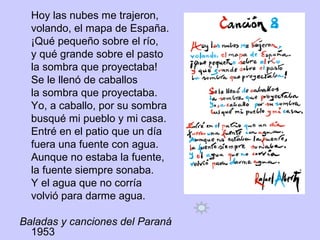 Hoy las nubes me trajeron,
volando, el mapa de España.
¡Qué pequeño sobre el río,
y qué grande sobre el pasto
la sombra que proyectaba!
Se le llenó de caballos
la sombra que proyectaba.
Yo, a caballo, por su sombra
busqué mi pueblo y mi casa.
Entré en el patio que un día
fuera una fuente con agua.
Aunque no estaba la fuente,
la fuente siempre sonaba.
Y el agua que no corría
volvió para darme agua.
Baladas y canciones del Paraná
1953
 