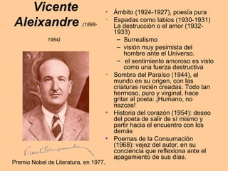 Vicente
Aleixandre (1898-
1984)
• Ámbito (1924-1927), poesía pura
• Espadas como labios (1930-1931)
La destrucción o el amor (1932-
1933)
– Surrealismo
– visión muy pesimista del
hombre ante el Universo.
– el sentimiento amoroso es visto
como una fuerza destructiva
• Sombra del Paraíso (1944), el
mundo en su origen, con las
criaturas recién creadas. Todo tan
hermoso, puro y virginal, hace
gritar al poeta: ¡Humano, no
nazcas!
• Historia del corazón (1954): deseo
del poeta de salir de sí mismo y
partir hacia el encuentro con los
demás
• Poemas de la Consumación
(1968): vejez del autor, en su
conciencia que reflexiona ante el
apagamiento de sus días.
Premio Nobel de Literatura, en 1977.
 
