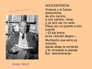 ADOLESCENCIA
Vinieras y te fueras
dulcemente,
de otro camino
a otro camino. Verte,
y ya otra vez no verte.
Pasar por un puente a otro
puente.
—El pie breve,
la luz vencida alegre—.
Muchacho que sería yo
mirando
aguas abajo la corriente,
y en el espejo tu pasaje
fluir, desvanecerse.
Ámbito, 1924-27
 