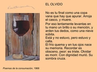 EL OLVIDO
No es tu final como una copa
vana que hay que apurar. Arroja
el casco, y muere.
Por eso lentamente levantas en
tu mano un brillo o su mención, y
arden tus dedos, como una nieve
súbita.
Está y no estuvo, pero estuvo y
calla.
El frío quema y en tus ojos nace
su memoria. Recordar es
obsceno, peor: es triste. Olvidar
es morir. Con dignidad murió. Su
sombra cruza.
Poemas de la consumación, 1968
 