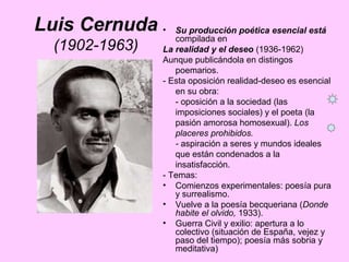 Luis Cernuda
(1902-1963)
• Su producción poética esencial está
compilada en
La realidad y el deseo (1936-1962)
Aunque publicándola en distingos
poemarios.
- Esta oposición realidad-deseo es esencial
en su obra:
- oposición a la sociedad (las
imposiciones sociales) y el poeta (la
pasión amorosa homosexual). Los
placeres prohibidos.
- aspiración a seres y mundos ideales
que están condenados a la
insatisfacción.
- Temas:
• Comienzos experimentales: poesía pura
y surrealismo.
• Vuelve a la poesía becqueriana (Donde
habite el olvido, 1933).
• Guerra Civil y exilio: apertura a lo
colectivo (situación de España, vejez y
paso del tiempo); poesía más sobria y
meditativa)
 