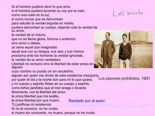 Si el hombre pudiera decir lo que ama,
si el hombre pudiera levantar su voz por el cielo
como una nube en la luz;
si como muros que se derrumban
para saludar la verdad erguida en medio,
pudiera derrumbar su cuerpo, dejando sólo la verdad de
su amor,
la verdad de sí mismo,
que no se llama gloria, fortuna o ambición,
sino amor o deseo,
yo sería aquel que imaginaba;
aquel que con su lengua, sus ojos y sus manos
proclama ante los hombres la verdad ignorada,
la verdad de su amor verdadero.
Libertad no conozco sino la libertad de estar preso en
alguien
cuyo nombre no puedo oír sin escalofrío;
alguien por quien me olvido de esta existencia mezquina,
por quien el día y la noche son para mí lo que quiera,
y mi cuerpo y espíritu flotan en su cuerpo y espíritu
como leños perdidos que el mar anega o levanta
libremente, con la libertad del amor,
la única libertad que me exalta,
la única libertad por que muero.
Tú justificas mi existencia:
Si no te conozco, no he vivido;
si muero sin conocerte, no muero, porque no he vivido.
Los placeres prohibidos, 1931
Recitado por el autor:
http://www.youtube.com/watch?v=hQSj_rpq4LA
 