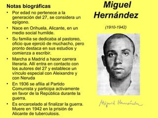 Miguel
Hernández
(1910-1942)
Notas biográficas
• Por edad no pertenece a la
generación del 27, se considera un
epígono.
• Nace en Orihuela, Alicante, en un
medio social humilde.
• Su familia se dedicaba al pastoreo,
oficio que ejerció de muchacho, pero
pronto destaca en sus estudios y
comienza a escribir.
• Marcha a Madrid a hacer carrera
literaria. Allí entra en contacto con
los autores del 27 y establece un
vínculo especial con Aleixandre y
con Neruda
• En 1936 se afilia al Partido
Comunista y participa activamente
en favor de la República durante la
guerra.
• Es encarcelado al finalizar la guerra.
Muere en 1942 en la prisión de
Alicante de tuberculosis.
 