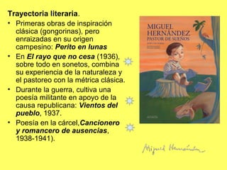 Trayectoria literaria.
• Primeras obras de inspiración
clásica (gongorinas), pero
enraizadas en su origen
campesino: Perito en lunas
• En El rayo que no cesa (1936),
sobre todo en sonetos, combina
su experiencia de la naturaleza y
el pastoreo con la métrica clásica.
• Durante la guerra, cultiva una
poesía militante en apoyo de la
causa republicana: Vientos del
pueblo, 1937.
• Poesía en la cárcel,Cancionero
y romancero de ausencias,
1938-1941).
 