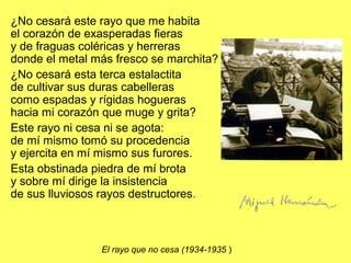 ¿No cesará este rayo que me habita
el corazón de exasperadas fieras
y de fraguas coléricas y herreras
donde el metal más fresco se marchita?
¿No cesará esta terca estalactita
de cultivar sus duras cabelleras
como espadas y rígidas hogueras
hacia mi corazón que muge y grita?
Este rayo ni cesa ni se agota:
de mí mismo tomó su procedencia
y ejercita en mí mismo sus furores.
Esta obstinada piedra de mí brota
y sobre mí dirige la insistencia
de sus lluviosos rayos destructores.
El rayo que no cesa (1934-1935 )
 