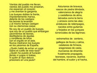 Vientos del pueblo me llevan,
vientos del pueblo me arrastran,
me esparcen el corazón
y me aventan la garganta.
Los bueyes doblan la frente,
impotentemente mansa,
delante de los castigos:
los leones la levantan
y al mismo tiempo castigan
con su clamorosa zarpa.
No soy de un pueblo de bueyes,
que soy de un pueblo que embargan
yacimientos de leones,
desfiladeros de águilas
y cordilleras de toros
con el orgullo en el asta.
Nunca medraron los bueyes
en los páramos de España.
¿Quién habló de echar un yugo
sobre el cuello de esta raza?
¿Quién ha puesto al huracán
jamás ni yugos ni trabas,
ni quién al rayo detuvo
prisionero en una jaula?
Asturianos de braveza,
vascos de piedra blindada,
valencianos de alegría
y castellanos de alma,
labrados como la tierra
y airosos como las alas;
andaluces de relámpagos,
nacidos entre guitarras
y forjados en los yunques
torrenciales de las lágrimas;
extremeños de centeno,
gallegos de lluvia y calma,
catalanes de firmeza,
aragoneses de casta,
murcianos de dinamita
frutalmente propagada,
leoneses, navarros, dueños
del hambre, el sudor y el hacha,
 