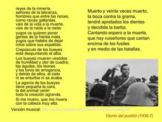 reyes de la minería,
señores de la labranza,
hombres que entre las raíces,
como raíces gallardas,
vais de la vida a la muerte,
vais de la nada a la nada:
yugos os quieren poner
gentes de la hierba mala,
yugos que habéis de dejar
rotos sobre sus espaldas.
Crepúsculo de los bueyes
está despuntando el alba.
Los bueyes mueren vestidos
de humildad y olor de cuadra;
las águilas, los leones
y los toros de arrogancia,
y detrás de ellos, el cielo
ni se enturbia ni se acaba.
La agonía de los bueyes
tiene pequeña la cara,
la del animal varón
toda la creación agranda.
Si me muero, que me muera
con la cabeza muy alta.
Viento del pueblo (1936-7)
Muerto y veinte veces muerto,
la boca contra la grama,
tendré apretados los dientes
y decidida la barba.
Cantando espero a la muerte,
que hay ruiseñores que cantan
encima de los fusiles
y en medio de las batallas.
Versión musical: http://www.youtube.com/watch?v=PpEyUqNqgXk
 