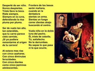 Frontera de los besos
serán mañana,
cuando en la
dentadura
sientas un arma.
Sientas un fuego
correr dientes abajo
buscando el centro.
Vuela niño en la doble
luna del pecho.
Él, triste de cebolla.
Tú, satisfecho.
No te derrumbes.
No sepas lo que pasa
ni lo que ocurre.
Desperté de ser niño.
Nunca despiertes.
Triste llevo la boca.
Ríete siempre.
Siempre en la cuna,
defendiendo la risa
pluma por pluma.
Ser de vuelo tan alto,
tan extendido,
que tu carne parece
cielo cernido.
¡Si yo pudiera
remontarme al origen
de tu carrera!
Al octavo mes ríes
con cinco azahares.
Con cinco diminutas
ferocidades.
Con cinco dientes
como cinco jazmines
adolescentes.
 