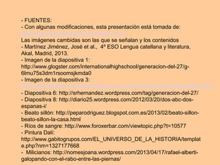 - FUENTES:
- Con algunas modificaciones, esta presentación está tomada de:
www.lenguayliteraturasoto.wikispaces.com
Las imágenes cambidas son las que se señalan y los contenidos
- Martínez Jiménez, José et al., 4º ESO Lengua catellana y literatura,
Akal, Madrid, 2013.
- Imagen de la diapositiva 1:
http://www.glogster.com/internationalhighschool/generacion-del-27/g-
6lmu75s3dm1rsoomsjkmda0
- Imagen de la diapositiva 3:
http://www.glogster.com/sariilh/generacion-del-27/g-6ln6nsa9oq0ag0sl0ncc9a0
- Diapositiva 6: http://srhernandez.wordpress.com/tag/generacion-del-27/
- Diapositiva 8: http://diario25.wordpress.com/2012/03/20/dos-abc-dos-
espanas-i/
- Beato sillón: http://peparodriguez.blogspot.com.es/2013/02/beato-sillon-
beato-sillon-la-casa.html
- Ríos de sangre: http://www.foroxerbar.com/viewtopic.php?t=10577
- Pintura Dalí:
http://www.gabitogrupos.com/EL_UNIVERSO_DE_LA_HISTORIA/templat
e.php?nm=1327177668
- Milicianos: http://nomesjoana.wordpress.com/2013/04/17/rafael-alberti-
galopando-con-el-rabo-entre-las-piernas/
 