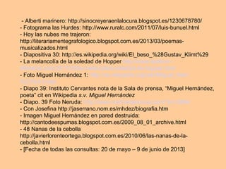 - Alberti marinero: http://sinocreyeraenlalocura.blogspot.es/1230678780/
- Fotograma las Hurdes: http://www.ruralc.com/2011/07/luis-bunuel.html
- Hoy las nubes me trajeron:
http://literariamentegrafologico.blogspot.com.es/2013/03/poemas-
musicalizados.html
- Diapositiva 30: http://es.wikipedia.org/wiki/El_beso_%28Gustav_Klimt%29
- La melancolía de la soledad de Hopper http://www.estilo-in-
diferente.com/2011/03/la-melancolica-soledad-de-hopper.html
- Foto Miguel Hernández 1: http://es.wikipedia.org/wiki/Miguel_Hern
%C3%A1ndez
- Diapo 39: Instituto Cervantes nota de la Sala de prensa, “Miguel Hernández,
poeta” cit en Wikipedia s.v. Miguel Hernández
- Diapo. 39 Foto Neruda: http://www.contrainjerencia.com/?p=33894
- Con Josefina http://jaserrano.nom.es/mhdez/biografia.htm
- Imagen Miguel Hernández en pared destruida:
http://cantodeespumas.blogspot.com.es/2009_08_01_archive.html
- 48 Nanas de la cebolla
http://javierlorenteortega.blogspot.com.es/2010/06/las-nanas-de-la-
cebolla.html
- [Fecha de todas las consultas: 20 de mayo – 9 de junio de 2013]
 