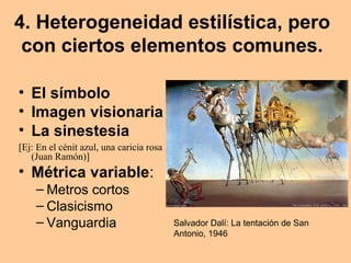 4. Heterogeneidad estilística, pero
con ciertos elementos comunes.
• El símbolo
• Imagen visionaria
• La sinestesia
[Ej: En el cénit azul, una caricia rosa
(Juan Ramón)]
• Métrica variable:
– Metros cortos
– Clasicismo
– Vanguardia Salvador Dalí: La tentación de San
Antonio, 1946
 