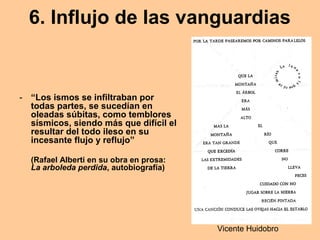 6. Influjo de las vanguardias
- “Los ismos se infiltraban por
todas partes, se sucedían en
oleadas súbitas, como temblores
sísmicos, siendo más que difícil el
resultar del todo ileso en su
incesante flujo y reflujo”
(Rafael Alberti en su obra en prosa:
La arboleda perdida, autobiografía)
Vicente Huidobro
 