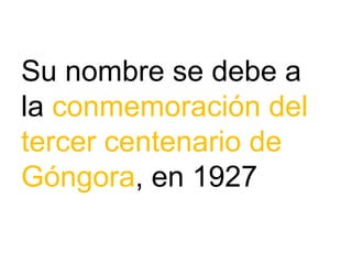 Su nombre se debe a
la conmemoración del
tercer centenario de
Góngora, en 1927
 