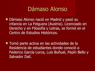 Dámaso Alonso Dámaso Alonso nació en Madrid y pasó su infancia en La Felguera (Austria). Licenciado en Derecho y en Filosofía y Letras, se formó en el Centro de Estudios Históricos. Tomó parte activa en las actividades de la Residencia de estudiantes donde conoció a Federico García Lorca, Luis Buñuel, Pepín Bello y Salvador Dalí. 