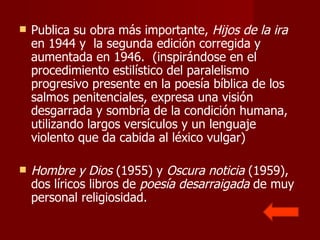 Publica su obra más importante,  Hijos de la ira  en 1944 y  la segunda edición corregida y aumentada en 1946.  (inspirándose en el procedimiento estilístico del paralelismo progresivo presente en la poesía bíblica de los salmos penitenciales, expresa una visión desgarrada y sombría de la condición humana, utilizando largos versículos y un lenguaje violento que da cabida al léxico vulgar) Hombre y Dios  (1955) y  Oscura noticia  (1959), dos líricos libros de  poesía desarraigada  de muy personal religiosidad. 