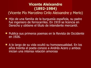 Vicente Aleixandre (1892-1984) (Vicente Pío Marcelino Cirilo Aleixandre y Merlo) Hijo de una familia de la burguesía española, su padre fue ingeniero de ferrocarriles. En 1919 se licencia en Derecho y obtiene el título de intendente mercantil. Publica sus primeros poemas en la Revista de Occidente en 1926. A lo largo de su vida ocultó su homosexualidad. En los años treinta el poeta conoce a Andrés Acero y ambos inician una intensa relación amorosa 