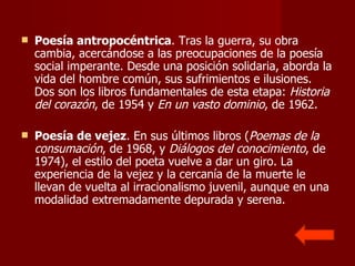Poesía antropocéntrica . Tras la guerra, su obra cambia, acercándose a las preocupaciones de la poesía social imperante. Desde una posición solidaria, aborda la vida del hombre común, sus sufrimientos e ilusiones. Dos son los libros fundamentales de esta etapa:  Historia del corazón , de 1954 y  En un vasto dominio , de 1962. Poesía de vejez . En sus últimos libros ( Poemas de la consumación , de 1968, y  Diálogos del conocimiento , de 1974), el estilo del poeta vuelve a dar un giro. La experiencia de la vejez y la cercanía de la muerte le llevan de vuelta al irracionalismo juvenil, aunque en una modalidad extremadamente depurada y serena.  