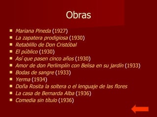 Obras Mariana Pineda  ( 1927 )  La zapatera prodigiosa  ( 1930 )  Retablillo de Don Cristóbal   El público  ( 1930 )  Así que pasen cinco años  ( 1930 )  Amor de don  Perlimplín  con  Belisa  en su jardín  ( 1933 )  Bodas de sangre  ( 1933 )  Yerma  ( 1934 )  Doña Rosita la soltera o el lenguaje de las flores   La casa de Bernarda Alba  ( 1936 )  Comedia sin título  ( 1936 )  