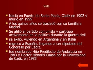 Vida Nació en Puerto de Santa María, Cádiz en 1902 y murió en 1999  A los quince años se trasladó con su familia a Madrid.  Se afilió al partido comunista y participó activamente en la política durante la guerra civil  se exilió, viviendo en Argentina y en Italia  regresó a España, llegando a ser diputado del Congreso por Cádiz.  fue nombrado Hijo Predilecto de Andalucía en 1983 y Doctor Honoris Causa por la Universidad de Cádiz en 1985 