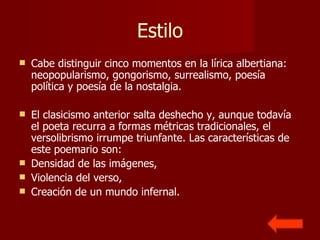 Estilo Cabe distinguir cinco momentos en la lírica albertiana: neopopularismo, gongorismo, surrealismo, poesía política y poesía de la nostalgia. El clasicismo anterior salta deshecho y, aunque todavía el poeta recurra a formas métricas tradicionales, el versolibrismo irrumpe triunfante. Las características de este poemario son: Densidad de las imágenes,  Violencia del verso,  Creación de un mundo infernal.  