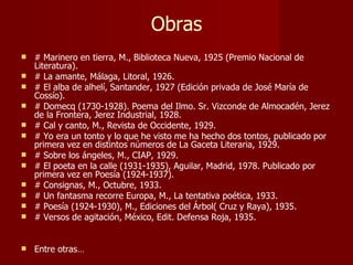 Obras # Marinero en tierra, M., Biblioteca Nueva, 1925 (Premio Nacional de Literatura). # La amante, Málaga, Litoral, 1926. # El alba de alhelí, Santander, 1927 (Edición privada de José María de Cossío). # Domecq (1730-1928). Poema del Ilmo. Sr. Vizconde de Almocadén, Jerez de la Frontera, Jerez Industrial, 1928. # Cal y canto, M., Revista de Occidente, 1929. # Yo era un tonto y lo que he visto me ha hecho dos tontos, publicado por primera vez en distintos números de La Gaceta Literaria, 1929. # Sobre los ángeles, M., CIAP, 1929. # El poeta en la calle (1931-1935), Aguilar, Madrid, 1978. Publicado por primera vez en Poesía (1924-1937). # Consignas, M., Octubre, 1933. # Un fantasma recorre Europa, M., La tentativa poética, 1933. # Poesía (1924-1930), M., Ediciones del Árbol( Cruz y Raya), 1935. # Versos de agitación, México, Edit. Defensa Roja, 1935. Entre otras… 