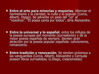 Entre el arte para minorías y mayorías . Alternan el hermetismo y la claridad, lo culto y lo popular (Lorca, Alberti, Diego). Se advierte un paso del "yo" al "nosotros". "El poeta canta por todos", diría Aleixandre.  Entre lo universal y lo español , entre los influjos de la poesía europea del momento (surrealismo) y de la mejor poesía española de siempre. Sienten gran atracción por la poesía popular española: cancioneros, romanceros.  Entre tradición y renovación . Se sienten próximos a las vanguardias (Lorca, Alberti, Aleixandre y Cernuda poseen libros surrealistas; G.Diego, creacionistas) 