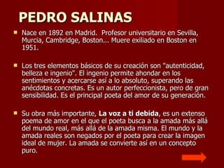  PEDRO SALINAS   Nace en 1892 en Madrid.  Profesor universitario en Sevilla, Murcia, Cambridge, Boston... Muere exiliado en Boston en 1951.  Los tres elementos básicos de su creación son "autenticidad, belleza e ingenio". El ingenio permite ahondar en los sentimientos y acercarse así a lo absoluto, superando las anécdotas concretas. Es un autor perfeccionista, pero de gran sensibilidad. Es el principal poeta del amor de su generación. Su obra más importante,  La voz a ti debida , es un extenso poema de amor en el que el poeta busca a la amada más allá del mundo real, más allá de la amada misma. El mundo y la amada reales son negados por el poeta para crear la imagen ideal de mujer. La amada se convierte así en un concepto puro. 