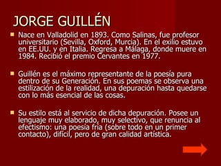 JORGE GUILLÉN  Nace en Valladolid en 1893. Como Salinas, fue profesor universitario (Sevilla, Oxford, Murcia). En el exilio estuvo en EE.UU. y en Italia. Regresa a Málaga, donde muere en 1984. Recibió el premio Cervantes en 1977. Guillén es el máximo representante de la poesía pura dentro de su Generación. En sus poemas se observa una estilización de la realidad, una depuración hasta quedarse con lo más esencial de las cosas.  Su estilo está al servicio de dicha depuración. Posee un lenguaje muy elaborado, muy selectivo, que renuncia al efectismo: una poesía fría (sobre todo en un primer contacto), difícil, pero de gran calidad artística.  