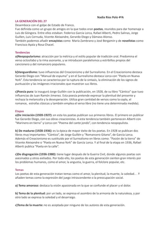 Nadia Ríos Polo 4ºA
LA GENERACIÓN DEL 27
Desemboca con el golpe de Estado de Franco.
Fue definida como un grupo de amigos en la que todos eran poetas, reunidos para dar homenaje a
Luis de Góngora. Entre ellos estaban: Federico García Lorca, Rafael Alberti, Pedro Salinas, Jorge
Guillen, Luis Cernuda, Vicente Aleixandre, Gerardo Diego y Dámaso Alonso.
También podemos añadir ensayistas como María Zambrano y José Bergamín y de novelistas como
Francisco Ayala y Rosa Chacel.

Tendencias
a)Neopopularismo: atracción por la métrica y el estilo popular de tradición oral. Predomina el
verso octosílabo y la rima asonante, y se introducen paralelismos y estribillos propios del
cancionero y del romancero populares.

b)Vanguardismo: tuvo influencias del Creacionismo y del Surrealismo. En el Creacionismo destaca
Gerardo Diego con “Manual de espuma” y en el Surrealismo destaca Lorca con “Poeta en Nueva
York”. Esta tendencia se caracteriza por la ruptura de la sintaxis, la eliminación de los signos de
puntuación y las imágenes irracionales que muestran sus libros.

c)Poesía pura: la inauguró Jorge Guillén con la publicación, en 1928, de su libro “Cántico” que tuvo
influencias de Juan Ramón Jimenez. Esta poesía pretende expresar la plenitud del presente y
rechaza la melancolía y la desesperación. Utiliza gran cantidad de versos como la copla, el
romance, estrofas clásicas y también emplea el verso libre (no tiene una determinada medida).

Etapas
a)De iniciación (1920-1927): en esta los poetas publican sus primeros libros. El primero en publicar
fue Gerardo Diego, con sus obras creacionistas. A esta tendencia también pertenecen Alberti con
“Marinero en tierra” y Lorca con “Poema del cante jondo”, con tendencia neopopulista.

b) De madurez (1928-1936): es la época de mayor éxito de los poetas. En 1928 se publican dos
libros muy importantes: “Cántico”, de Jorge Guillén y “Romancero Gitano”, de García Lorca.
Además el Creacionismo es sustituido por el Surrealismo en libros como: “Pasión de la tierra” de
Vicente Aleixandre o “Poeta en Nueva York” de García Lorca. Y al final de la etapa en 1936, Rafael
Alberti publica “Poeta en la calle”.

c)De disgregación (1936-1980): tiene lugar después de la Guerra Civil, donde algunos poetas son
asesinados y otros exiliados. Por todo ello, los poetas de esta generación sienten gran interés por
los problemas humanos, como el amor, la angustia, la guerra, el folclore popular, etc.

Temas
Los poetas de esta generación tratan temas como el amor, la plenitud, la muerte, la soledad.. . Y
añaden temas como la expresión del juego intrascendente o la preocupación social.

a) Tema amoroso: destaca la visión apasionada en la que se confunde el placer y el dolor.

b) Tema de la plenitud: por un lado, se expresa el asombro de la armonía de la naturaleza, y por
otro lado se expresa la soledad y el desarraigo.

c)Tema de la muerte: no es aceptada por ninguno de los autores de esta generación.
 