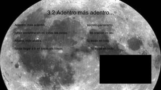 3.2 Adentro más adentro...
Adentro, más adentro, secreto panteísmo.
hasta encontrar en mí todas las cosas. Mi oración es así.
Afuera, más afuera, Tú estás en todo
hasta llegar a ti en todas las cosas. Tú estás en todo
 