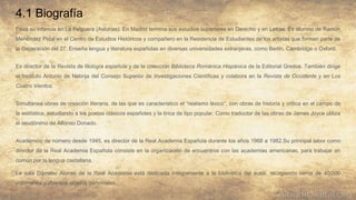 4.1 Biografía
Pasa su infancia en La Felguera (Asturias). En Madrid termina sus estudios superiores en Derecho y en Letras. Es alumno de Ramón
Menéndez Pidal en el Centro de Estudios Históricos y compañero en la Residencia de Estudiantes de los artistas que forman parte de
la Generación del 27. Enseña lengua y literatura españolas en diversas universidades extranjeras, como Berlín, Cambridge o Oxford.
Es director de la Revista de filología española y de la colección Biblioteca Románica Hispánica de la Editorial Gredos. También dirige
el Instituto Antonio de Nebrija del Consejo Superior de Investigaciones Científicas y colabora en la Revista de Occidente y en Los
Cuatro Vientos.
Simultanea obras de creación literaria, de las que es característico el “realismo léxico”, con obras de historia y crítica en el campo de
la estilística, estudiando a los poetas clásicos españoles y la lírica de tipo popular. Como traductor de las obras de James Joyce utiliza
el seudónimo de Alfonso Donado.
Académico de número desde 1945, es director de la Real Academia Española durante los años 1968 a 1982.Su principal labor como
director de la Real Academia Española consiste en la organización de encuentros con las academias americanas, para trabajar en
común por la lengua castallana.
La sala Dámaso Alonso de la Real Academia está dedicada íntegramente a la biblioteca del autor, recogiendo cerca de 40.000
volúmenes y diversos objetos personales.
 