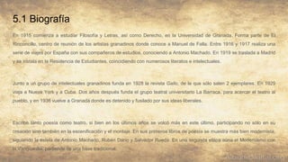 5.1 Biografía
En 1915 comienza a estudiar Filosofía y Letras, así como Derecho, en la Universidad de Granada. Forma parte de El
Rinconcillo, centro de reunión de los artistas granadinos donde conoce a Manuel de Falla. Entre 1916 y 1917 realiza una
serie de viajes por España con sus compañeros de estudios, conociendo a Antonio Machado. En 1919 se traslada a Madrid
y se instala en la Residencia de Estudiantes, coincidiendo con numerosos literatos e intelectuales.
Junto a un grupo de intelectuales granadinos funda en 1928 la revista Gallo, de la que sólo salen 2 ejemplares. En 1929
viaja a Nueva York y a Cuba. Dos años después funda el grupo teatral universitario La Barraca, para acercar el teatro al
pueblo, y en 1936 vuelve a Granada donde es detenido y fusilado por sus ideas liberales.
Escribe tanto poesía como teatro, si bien en los últimos años se volcó más en este último, participando no sólo en su
creación sino también en la escenificación y el montaje. En sus primeros libros de poesía se muestra más bien modernista,
siguiendo la estela de Antonio Machado, Rubén Darío y Salvador Rueda. En una segunda etapa aúna el Modernismo con
la Vanguardia, partiendo de una base tradicional.
 