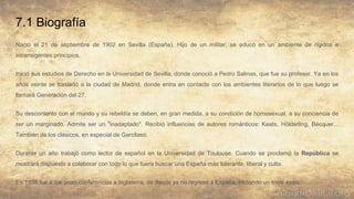 7.1 Biografía
Nació el 21 de septiembre de 1902 en Sevilla (España). Hijo de un militar, se educó en un ambiente de rígidos e
intransigentes principios.
Inició sus estudios de Derecho en la Universidad de Sevilla, donde conoció a Pedro Salinas, que fue su profesor. Ya en los
años veinte se trasladó a la ciudad de Madrid, donde entra en contacto con los ambientes literarios de lo que luego se
llamará Generación del 27.
Su descontento con el mundo y su rebeldía se deben, en gran medida, a su condición de homosexual, a su conciencia de
ser un marginado. Admite ser un "inadaptado". Recibió influencias de autores románticos: Keats, Hölderling, Bécquer...
También de los clásicos, en especial de Garcilaso.
Durante un año trabajó como lector de español en la Universidad de Toulouse. Cuando se proclamó la República se
mostrará dispuesto a colaborar con todo lo que fuera buscar una España más tolerante, liberal y culta.
En 1938 fue a dar unas conferencias a Inglaterra, de donde ya no regresó a España, iniciando un triste exilio.
 
