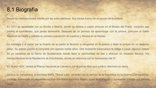 8.1 Biografía
Desde su infancia mostró interés por las artes plásticas. Sus inicios fueron en el mundo de la pintura.
En 1917 se trasladaba con su familia a Madrid, donde se dedica a copiar pinturas en el Museo del Prado, vocación que
prefirió al bachillerato, que jamás terminaría. Después de un período de aprendizaje con la pintura, concurre al Salón
Nacional de Otoño y celebra su primera exposición de cuadros y dibujos en el Ateneo.
La nostalgia y el pesar por la muerte de su padre le llevaron a refugiarse en la poesía y dejar la pintura en un segundo
plano. Su primer poema lo compone con apenas veinte años. Una incipiente tuberculosis le obliga a pasar algunos meses
en un sanatorio de la Sierra de Guadarrama donde tiene la oportunidad de leer y afianzar su vocación literaria. Iría
introduciéndose en la Residencia de Estudiantes, donde se relaciona con la Generación del 27.
En el año 1924, recibió el Premio Nacional de Literatura por el primer libro que publicó, Marinero en tierra.
Junto a su compañera, la escritora María Teresa León, se exilia tras la derrota de la República en la Guerra Civil española.
Contrajo matrimonio en segundas nupcias con María Asunción Mateo, quien le acompañó y representó durante sus últimos
años.
 