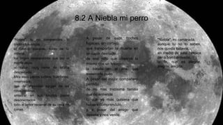 8.2 A Niebla mi perro
"Niebla", tu no comprendes: lo
cantan tus orejas,
el tabaco inocente, tonto de tu
mirada,
los largos resplandores que por el
monte dejas
al saltar, rayo tierno de brizna
despeinada.
Mira esos perros turbios, huérfanos,
reservados,
que de improviso surgen de las
rotas neblinas
arrastrar en sus tímidos pasos
desorientados
todo el terror reciente de su casa en
ruinas.
A pesar de esos coches
fugaces, sin cortejo,
que transportan la muerte en
un cajón desnudo,
de ese niño que observa lo
mismo que un festejo
la batalla en el aire, que
asesinarle pudo.
A pesar del mejor compañero
perdido,
de mi más tristísima familia
que no entiende
lo que yo más quisiera que
hubiera comprendido,
y a pesar del amigo que
deserta y nos vende.
"Niebla", mi camarada,
aunque tu no lo sabes,
nos queda todavía,
en medio de esta heróica
pena bombardeada,
la fe, que es alegría,
alegría, alegría.
 